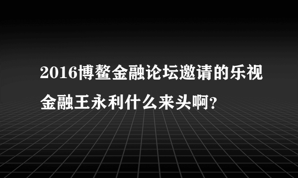 2016博鳌金融论坛邀请的乐视金融王永利什么来头啊？
