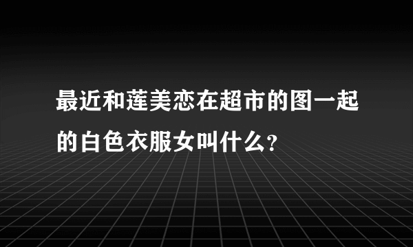 最近和莲美恋在超市的图一起的白色衣服女叫什么？