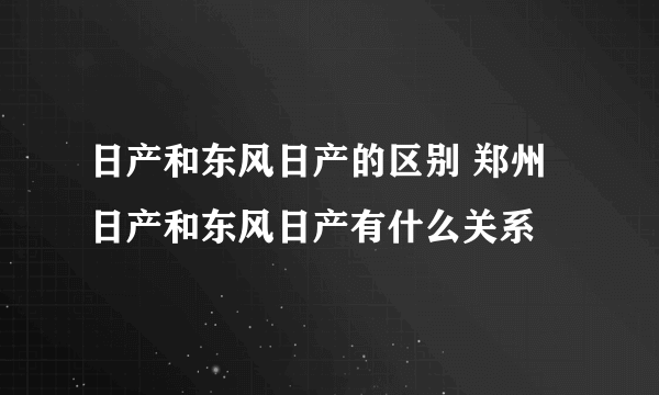 日产和东风日产的区别 郑州日产和东风日产有什么关系