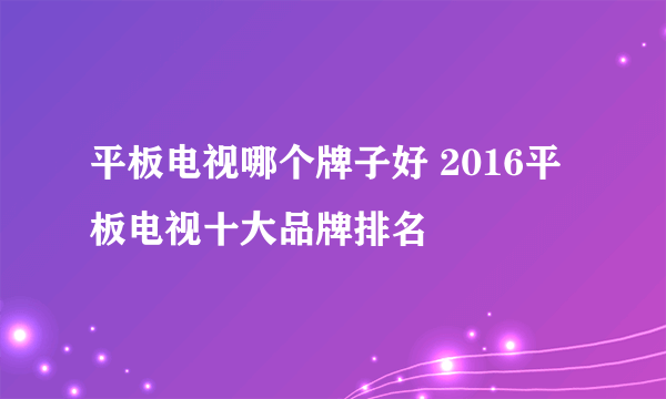 平板电视哪个牌子好 2016平板电视十大品牌排名