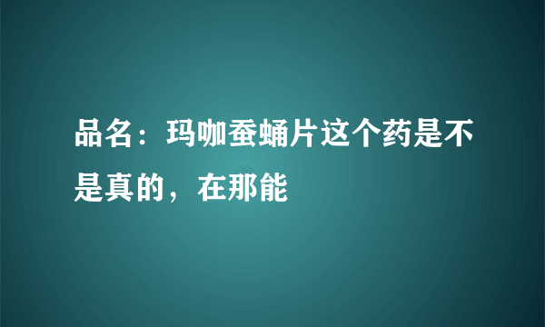 品名：玛咖蚕蛹片这个药是不是真的，在那能