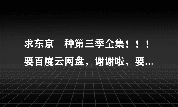求东京喰种第三季全集！！！要百度云网盘，谢谢啦，要有效资源，必采纳！！！