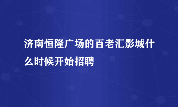 济南恒隆广场的百老汇影城什么时候开始招聘
