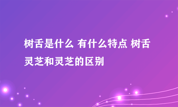 树舌是什么 有什么特点 树舌灵芝和灵芝的区别