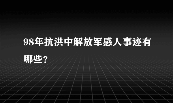 98年抗洪中解放军感人事迹有哪些？