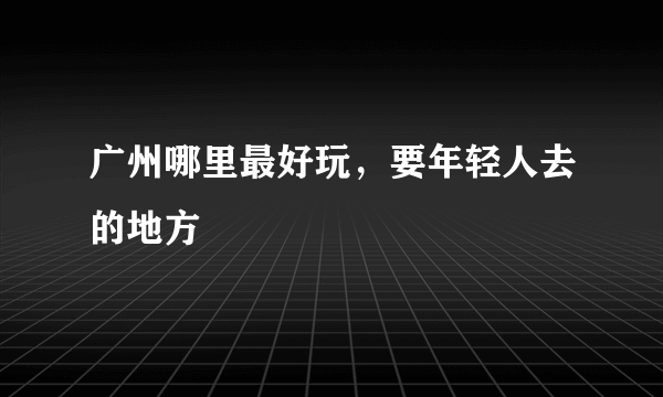 广州哪里最好玩，要年轻人去的地方