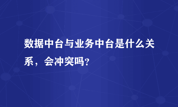 数据中台与业务中台是什么关系，会冲突吗？