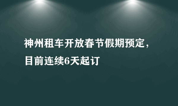 神州租车开放春节假期预定，目前连续6天起订