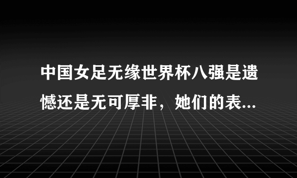 中国女足无缘世界杯八强是遗憾还是无可厚非，她们的表现你还满意吗？