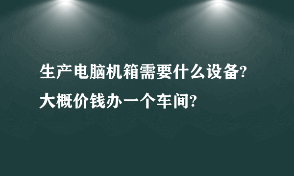 生产电脑机箱需要什么设备?大概价钱办一个车间?
