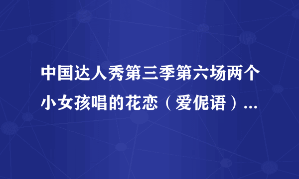 中国达人秀第三季第六场两个小女孩唱的花恋（爱伲语），有原版的吗？就要那两个女孩唱的