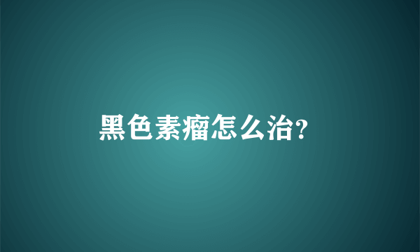 黑色素瘤怎么治？