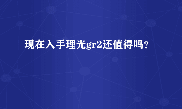 现在入手理光gr2还值得吗？