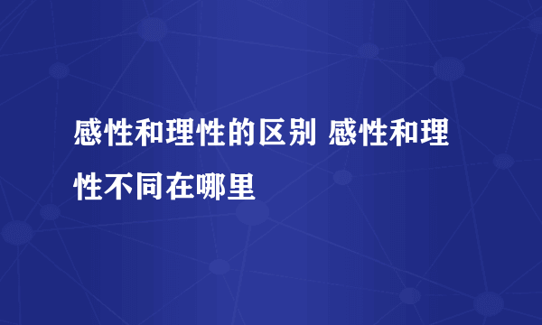感性和理性的区别 感性和理性不同在哪里