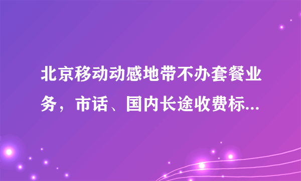 北京移动动感地带不办套餐业务，市话、国内长途收费标准是怎么样的？