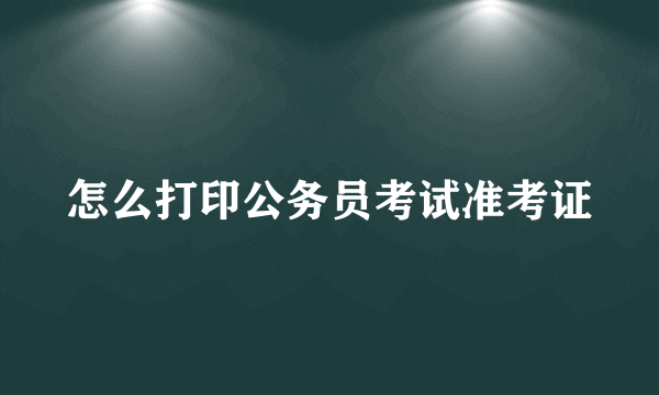 怎么打印公务员考试准考证