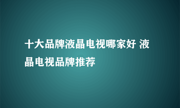 十大品牌液晶电视哪家好 液晶电视品牌推荐