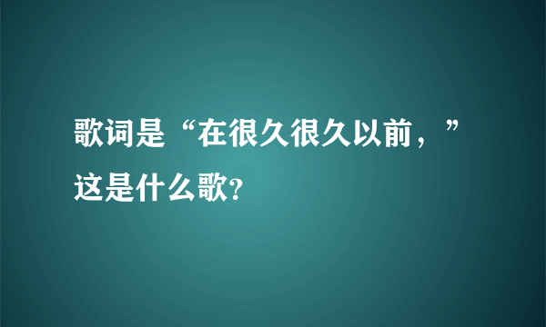 歌词是“在很久很久以前，”这是什么歌？