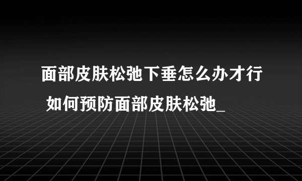 面部皮肤松弛下垂怎么办才行 如何预防面部皮肤松弛_