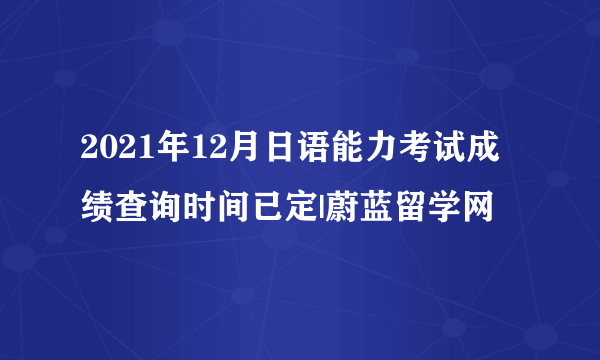 2021年12月日语能力考试成绩查询时间已定|蔚蓝留学网