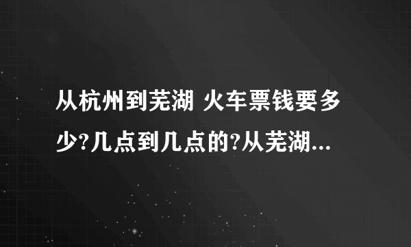 从杭州到芜湖 火车票钱要多少?几点到几点的?从芜湖到杭州火车票多少?几点到几点?