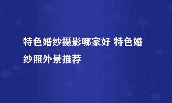特色婚纱摄影哪家好 特色婚纱照外景推荐
