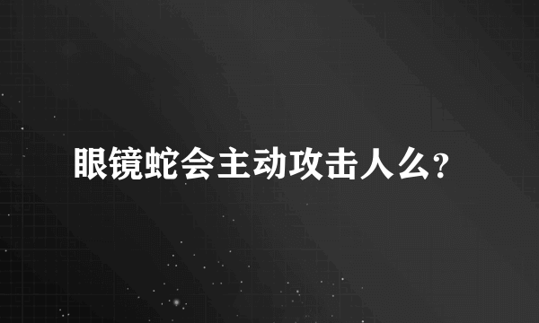 眼镜蛇会主动攻击人么？