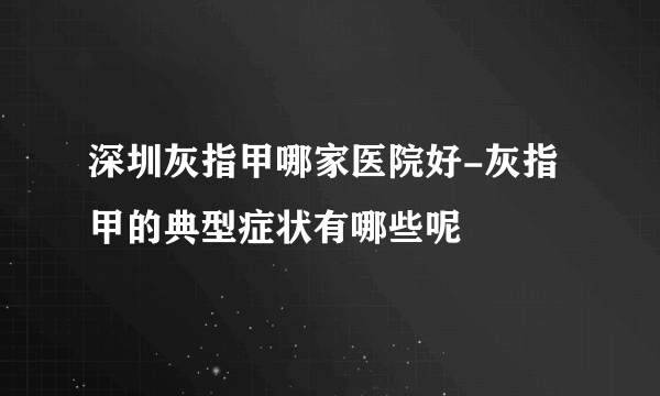 深圳灰指甲哪家医院好-灰指甲的典型症状有哪些呢