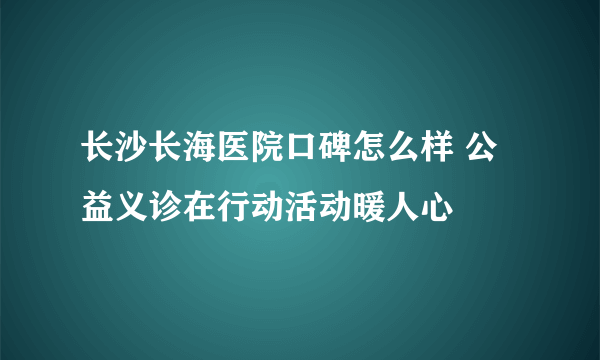 长沙长海医院口碑怎么样 公益义诊在行动活动暖人心