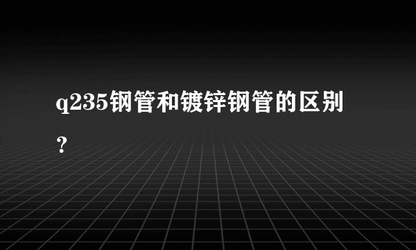 q235钢管和镀锌钢管的区别？