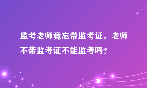监考老师竟忘带监考证，老师不带监考证不能监考吗？