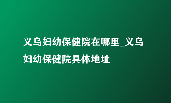 义乌妇幼保健院在哪里_义乌妇幼保健院具体地址