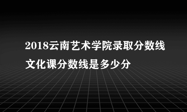 2018云南艺术学院录取分数线文化课分数线是多少分