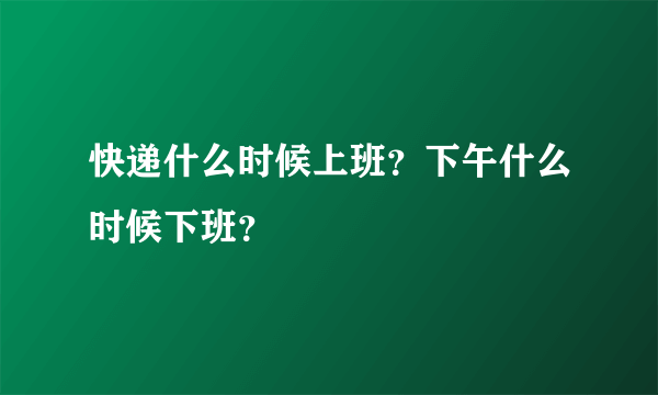 快递什么时候上班？下午什么时候下班？
