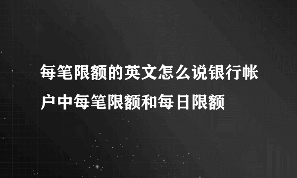 每笔限额的英文怎么说银行帐户中每笔限额和每日限额