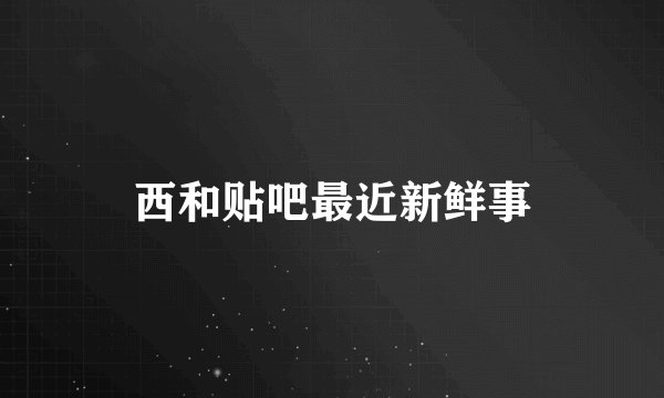 西和贴吧最近新鲜事