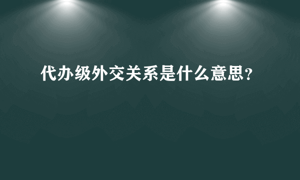 代办级外交关系是什么意思？