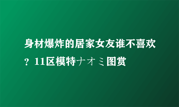 身材爆炸的居家女友谁不喜欢？11区模特ナオミ图赏