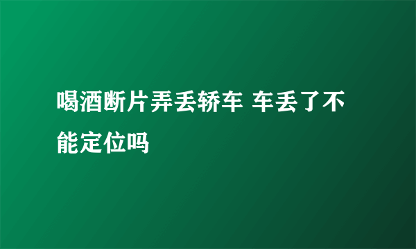 喝酒断片弄丢轿车 车丢了不能定位吗