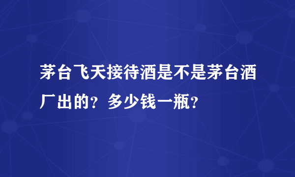 茅台飞天接待酒是不是茅台酒厂出的？多少钱一瓶？