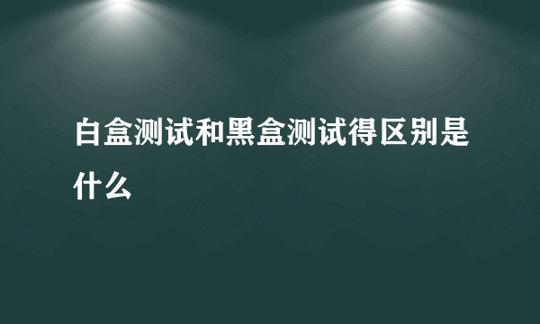 白盒测试和黑盒测试得区别是什么