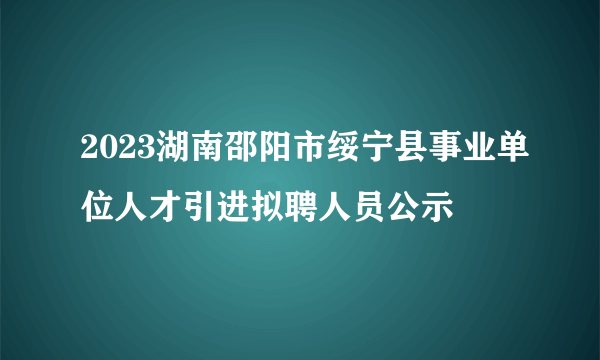 2023湖南邵阳市绥宁县事业单位人才引进拟聘人员公示