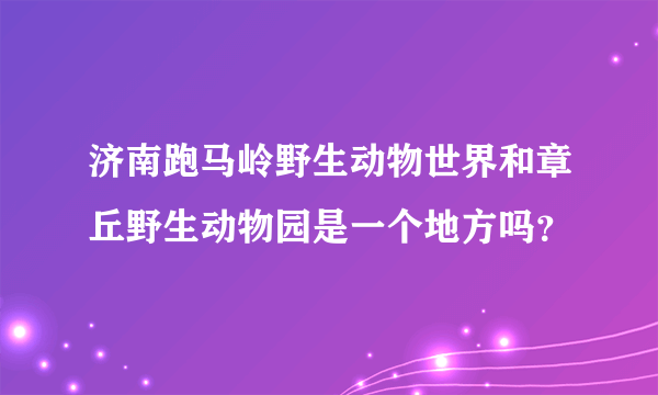 济南跑马岭野生动物世界和章丘野生动物园是一个地方吗？