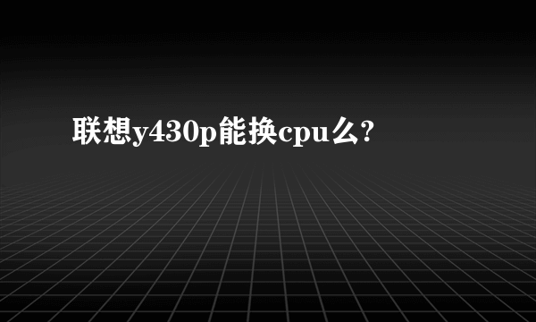 联想y430p能换cpu么?
