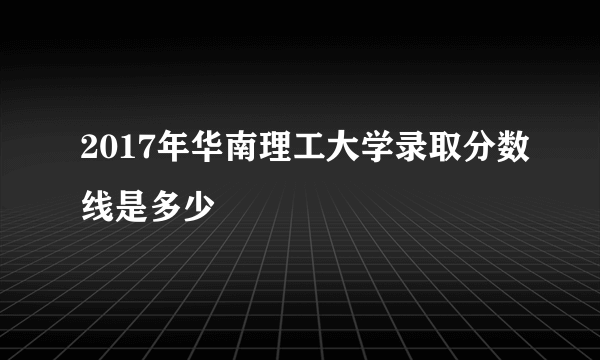 2017年华南理工大学录取分数线是多少