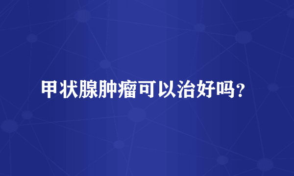 甲状腺肿瘤可以治好吗？
