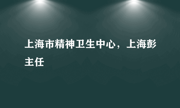 上海市精神卫生中心，上海彭主任