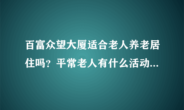 百富众望大厦适合老人养老居住吗？平常老人有什么活动？这个小区老年人多吗？