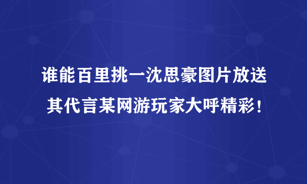 谁能百里挑一沈思豪图片放送 其代言某网游玩家大呼精彩！