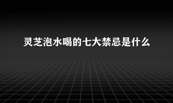 灵芝泡水喝的七大禁忌是什么